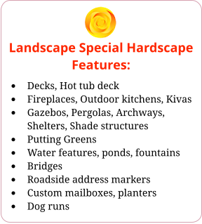 Landscape Special Hardscape Features: •	Decks, Hot tub deck •	Fireplaces, Outdoor kitchens, Kivas •	Gazebos, Pergolas, Archways, Shelters, Shade structures •	Putting Greens •	Water features, ponds, fountains •	Bridges •	Roadside address markers •	Custom mailboxes, planters •	Dog runs