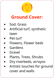 Ground Cover: •	Sod, Grass •	Artificial turf, synthetic lawn •	Pet turf •	Flowers, Flower beds •	Gardens •	Gravel •	Plants, Trees, Shrubs •	Dry riverbeds, arroyos •	Artistic touches for ground cover and walls