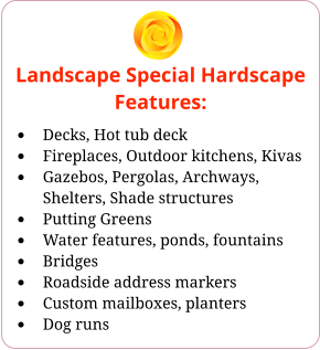 Landscape Special Hardscape Features: •	Decks, Hot tub deck •	Fireplaces, Outdoor kitchens, Kivas •	Gazebos, Pergolas, Archways, Shelters, Shade structures •	Putting Greens •	Water features, ponds, fountains •	Bridges •	Roadside address markers •	Custom mailboxes, planters •	Dog runs
