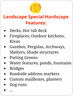 Landscape Special Hardscape Features: •	Decks, Hot tub deck •	Fireplaces, Outdoor kitchens, Kivas •	Gazebos, Pergolas, Archways, Shelters, Shade structures •	Putting Greens •	Water features, ponds, fountains •	Bridges •	Roadside address markers •	Custom mailboxes, planters •	Dog runs •	…