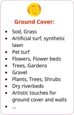 Ground Cover: •	Sod, Grass •	Artificial turf, synthetic lawn •	Pet turf •	Flowers, Flower beds •	Trees, Gardens •	Gravel •	Plants, Trees, Shrubs •	Dry riverbeds •	Artistic touches for ground cover and walls •	…